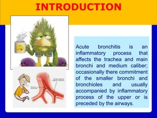 Acute bronchitis is an
inflammatory process that
affects the trachea and main
bronchi and medium caliber;
occasionally there commitment
of the smaller bronchi and
bronchioles and usually
accompanied by inflammatory
process of the upper or is
preceded by the airways.
INTRODUCTION
 