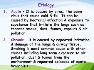 Etiology
1. Acute – It is caused by virus, the same
virus that cause cold & flu. It can be
caused by bacterial infection & exposure to
substance that irritate the lungs such as
tobacco smoke, dust, fumes, vapours & air
pollution.
2. Chronic – it is caused by repeated irritation
& damage of the lungs & airway tissue.
Smoking is most common cause with other
causes including long term exposure to air
pollution, dust & fumes from the
environment & repeated episodes of acute
bronchitis.
 