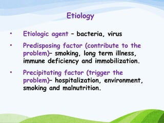 Etiology
• Etiologic agent – bacteria, virus
• Predisposing factor (contribute to the
problem)– smoking, long term illness,
immune deficiency and immobilization.
• Precipitating factor (trigger the
problem)– hospitalization, environment,
smoking and malnutrition.
 