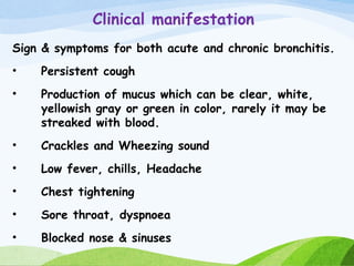 Clinical manifestation
Sign & symptoms for both acute and chronic bronchitis.
• Persistent cough
• Production of mucus which can be clear, white,
yellowish gray or green in color, rarely it may be
streaked with blood.
• Crackles and Wheezing sound
• Low fever, chills, Headache
• Chest tightening
• Sore throat, dyspnoea
• Blocked nose & sinuses
 