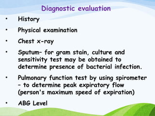 Diagnostic evaluation
• History
• Physical examination
• Chest x-ray
• Sputum– for gram stain, culture and
sensitivity test may be obtained to
determine presence of bacterial infection.
• Pulmonary function test by using spirometer
– to determine peak expiratory flow
(person's maximum speed of expiration)
• ABG Level
 