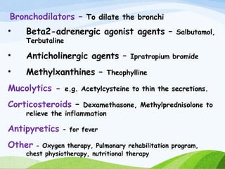 Bronchodilators – To dilate the bronchi
• Beta2-adrenergic agonist agents – Salbutamol,
Terbutaline
• Anticholinergic agents – Ipratropium bromide
• Methylxanthines – Theophylline
Mucolytics - e.g. Acetylcysteine to thin the secretions.
Corticosteroids – Dexamethasone, Methylprednisolone to
relieve the inflammation
Antipyretics - for fever
Other - Oxygen therapy, Pulmonary rehabilitation program,
chest physiotherapy, nutritional therapy
 