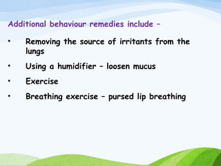 Additional behaviour remedies include –
• Removing the source of irritants from the
lungs
• Using a humidifier – loosen mucus
• Exercise
• Breathing exercise – pursed lip breathing
 