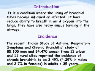 Introduction
It is a condition where the lining of bronchial
tubes become inflamed or infected. It have
reduce ability to breath in air & oxygen into the
lungs, they have also heavy mucus forming in the
airways.
Incidence
The recent 'Indian Study of Asthma, Respiratory
Symptoms and Chronic Bronchitis' study of
85,105 men and 84,470 women from 12 urban
and 11 rural sites reported the incidence of
chronic bronchitis to be 3.49% (4.29% in males
and 2.7% in females) in adults > 35 years.
 