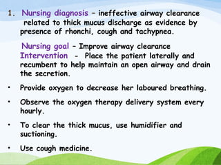 1. Nursing diagnosis – ineffective airway clearance
related to thick mucus discharge as evidence by
presence of rhonchi, cough and tachypnea.
Nursing goal – Improve airway clearance
Intervention - Place the patient laterally and
recumbent to help maintain an open airway and drain
the secretion.
• Provide oxygen to decrease her laboured breathing.
• Observe the oxygen therapy delivery system every
hourly.
• To clear the thick mucus, use humidifier and
suctioning.
• Use cough medicine.
 