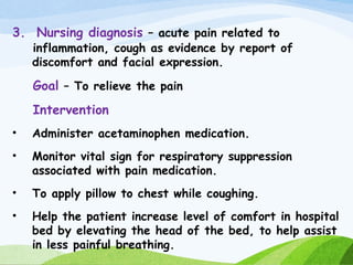 3. Nursing diagnosis – acute pain related to
inflammation, cough as evidence by report of
discomfort and facial expression.
Goal – To relieve the pain
Intervention
• Administer acetaminophen medication.
• Monitor vital sign for respiratory suppression
associated with pain medication.
• To apply pillow to chest while coughing.
• Help the patient increase level of comfort in hospital
bed by elevating the head of the bed, to help assist
in less painful breathing.
 