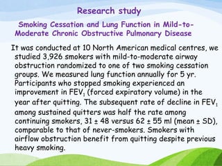 Research study
Smoking Cessation and Lung Function in Mild-to-
Moderate Chronic Obstructive Pulmonary Disease
It was conducted at 10 North American medical centres, we
studied 3,926 smokers with mild-to-moderate airway
obstruction randomized to one of two smoking cessation
groups. We measured lung function annually for 5 yr.
Participants who stopped smoking experienced an
improvement in FEV1 (forced expiratory volume) in the
year after quitting. The subsequent rate of decline in FEV1
among sustained quitters was half the rate among
continuing smokers, 31 ± 48 versus 62 ± 55 ml (mean ± SD),
comparable to that of never-smokers. Smokers with
airflow obstruction benefit from quitting despite previous
heavy smoking.
 