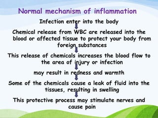 Normal mechanism of inflammation
Infection enter into the body
Chemical release from WBC are released into the
blood or affected tissue to protect your body from
foreign substances
This release of chemicals increases the blood flow to
the area of injury or infection
may result in redness and warmth
Some of the chemicals cause a leak of fluid into the
tissues, resulting in swelling
This protective process may stimulate nerves and
cause pain
 