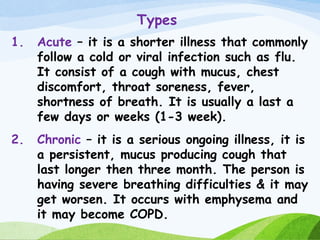 Types
1. Acute – it is a shorter illness that commonly
follow a cold or viral infection such as flu.
It consist of a cough with mucus, chest
discomfort, throat soreness, fever,
shortness of breath. It is usually a last a
few days or weeks (1-3 week).
2. Chronic – it is a serious ongoing illness, it is
a persistent, mucus producing cough that
last longer then three month. The person is
having severe breathing difficulties & it may
get worsen. It occurs with emphysema and
it may become COPD.
 
