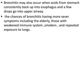  Bronchitis may also occur when acids from stomach
consistently back up into esophagus and a few
drops go into upper airway.
 the chances of bronchitis having more sever
symptoms including the elderly, those with
weakened immune system ,smokers , and repeated
exposure to lungs.
 