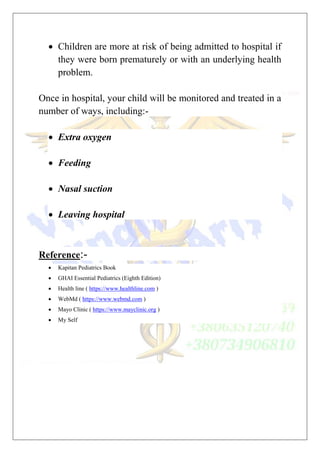  Children are more at risk of being admitted to hospital if
they were born prematurely or with an underlying health
problem.
Once in hospital, your child will be monitored and treated in a
number of ways, including:-
 Extra oxygen
 Feeding
 Nasal suction
 Leaving hospital
Reference:-
 Kapitan Pediatrics Book
 GHAI Essential Pediatrics (Eighth Edition)
 Health line ( https://www.healthline.com )
 WebMd ( https://www.webmd.com )
 Mayo Clinic ( https://www.mayclinic.org )
 My Self
 