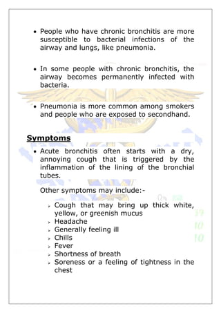  People who have chronic bronchitis are more
susceptible to bacterial infections of the
airway and lungs, like pneumonia.
 In some people with chronic bronchitis, the
airway becomes permanently infected with
bacteria.
 Pneumonia is more common among smokers
and people who are exposed to secondhand.
Symptoms
 Acute bronchitis often starts with a dry,
annoying cough that is triggered by the
inflammation of the lining of the bronchial
tubes.
Other symptoms may include:-
 Cough that may bring up thick white,
yellow, or greenish mucus
 Headache
 Generally feeling ill
 Chills
 Fever
 Shortness of breath
 Soreness or a feeling of tightness in the
chest
 