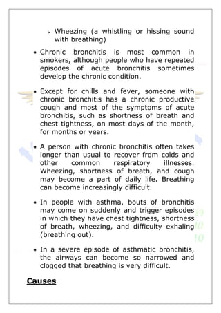  Wheezing (a whistling or hissing sound
with breathing)
 Chronic bronchitis is most common in
smokers, although people who have repeated
episodes of acute bronchitis sometimes
develop the chronic condition.
 Except for chills and fever, someone with
chronic bronchitis has a chronic productive
cough and most of the symptoms of acute
bronchitis, such as shortness of breath and
chest tightness, on most days of the month,
for months or years.
 A person with chronic bronchitis often takes
longer than usual to recover from colds and
other common respiratory illnesses.
Wheezing, shortness of breath, and cough
may become a part of daily life. Breathing
can become increasingly difficult.
 In people with asthma, bouts of bronchitis
may come on suddenly and trigger episodes
in which they have chest tightness, shortness
of breath, wheezing, and difficulty exhaling
(breathing out).
 In a severe episode of asthmatic bronchitis,
the airways can become so narrowed and
clogged that breathing is very difficult.
Causes
 