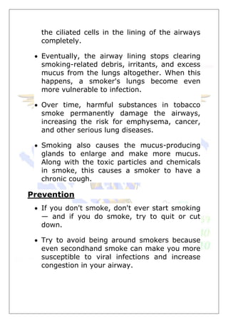 the ciliated cells in the lining of the airways
completely.
 Eventually, the airway lining stops clearing
smoking-related debris, irritants, and excess
mucus from the lungs altogether. When this
happens, a smoker's lungs become even
more vulnerable to infection.
 Over time, harmful substances in tobacco
smoke permanently damage the airways,
increasing the risk for emphysema, cancer,
and other serious lung diseases.
 Smoking also causes the mucus-producing
glands to enlarge and make more mucus.
Along with the toxic particles and chemicals
in smoke, this causes a smoker to have a
chronic cough.
Prevention
 If you don't smoke, don't ever start smoking
— and if you do smoke, try to quit or cut
down.
 Try to avoid being around smokers because
even secondhand smoke can make you more
susceptible to viral infections and increase
congestion in your airway.
 