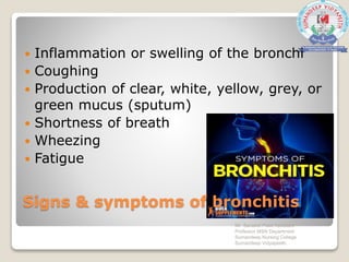 Signs & symptoms of bronchitis
 Inflammation or swelling of the bronchi
 Coughing
 Production of clear, white, yellow, grey, or
green mucus (sputum)
 Shortness of breath
 Wheezing
 Fatigue
Mr. Sanaket Patel Assistant
Professor MSN Department
Sumandeep Nursing College
Sumandeep Vidyapeeth
 