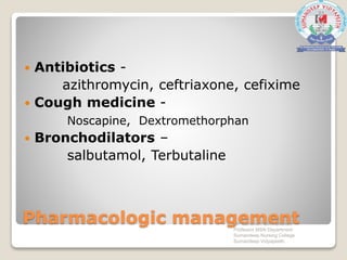 Pharmacologic management
 Antibiotics -
azithromycin, ceftriaxone, cefixime
 Cough medicine -
Noscapine, Dextromethorphan
 Bronchodilators –
salbutamol, Terbutaline
Mr. Sanaket Patel Assistant
Professor MSN Department
Sumandeep Nursing College
Sumandeep Vidyapeeth
 