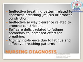 NURSING DIAGNOSIS
 Ineffective breathing pattern related to
shortness breathing ,mucus or broncho
constriction.
 Ineffective airway clearence related to
broncho constriction.
 Self care deficit related to fatigue
secondary to increased effort for
breathing.
 Activity intolerence due to fatigue and
inffective breathing patterns
Mr. Sanaket Patel Assistant
Professor MSN Department
Sumandeep Nursing College
Sumandeep Vidyapeeth
 