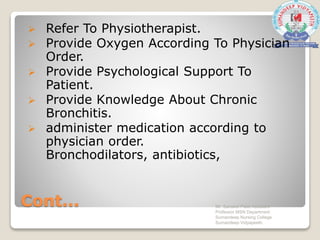 Cont...
 Refer To Physiotherapist.
 Provide Oxygen According To Physician
Order.
 Provide Psychological Support To
Patient.
 Provide Knowledge About Chronic
Bronchitis.
 administer medication according to
physician order.
Bronchodilators, antibiotics,
Mr. Sanaket Patel Assistant
Professor MSN Department
Sumandeep Nursing College
Sumandeep Vidyapeeth
 