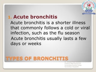 TYPES OF BRONCHITIS
1. Acute bronchitis
Acute bronchitis is a shorter illness
that commonly follows a cold or viral
infection, such as the flu season
Acute bronchitis usually lasts a few
days or weeks
Mr. Sanaket Patel Assistant
Professor MSN Department
Sumandeep Nursing College
Sumandeep Vidyapeeth
 