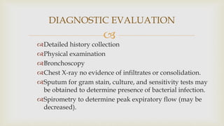 
Detailed history collection
Physical examination
Bronchoscopy
Chest X-ray no evidence of infiltrates or consolidation.
Sputum for gram stain, culture, and sensitivity tests may
be obtained to determine presence of bacterial infection.
Spirometry to determine peak expiratory flow (may be
decreased).
DIAGNOSTIC EVALUATION
 