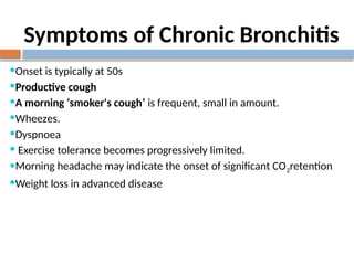 Symptoms of Chronic Bronchitis
Onset is typically at 50s
Productive cough
A morning ‘smoker's cough’ is frequent, small in amount.
Wheezes.
Dyspnoea
 Exercise tolerance becomes progressively limited.
Morning headache may indicate the onset of significant CO2retention
Weight loss in advanced disease
 