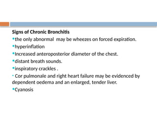 Signs of Chronic Bronchitis
the only abnormal may be wheezes on forced expiration.
hyperinflation
Increased anteroposterior diameter of the chest.
distant breath sounds.
inspiratory crackles .
• Cor pulmonale and right heart failure may be evidenced by
dependent oedema and an enlarged, tender liver.
Cyanosis
 