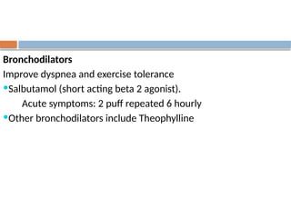 Bronchodilators
Improve dyspnea and exercise tolerance
Salbutamol (short acting beta 2 agonist).
Acute symptoms: 2 puff repeated 6 hourly
Other bronchodilators include Theophylline
 