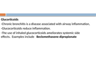 Glucorticoids
-Chronic bronchitis is a disease associated with airway inflammation,
-Glucocorticoids reduce inflammation.
-The use of inhaled glucocorticoids ameliorates systemic side
effects. Examples include Beclomethasone dipropionate
 