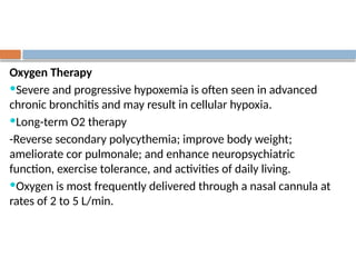 Oxygen Therapy
Severe and progressive hypoxemia is often seen in advanced
chronic bronchitis and may result in cellular hypoxia.
Long-term O2 therapy
-Reverse secondary polycythemia; improve body weight;
ameliorate cor pulmonale; and enhance neuropsychiatric
function, exercise tolerance, and activities of daily living.
Oxygen is most frequently delivered through a nasal cannula at
rates of 2 to 5 L/min.
 