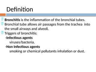 Definition
 Bronchitis is the inflammation of the bronchial tubes.
 Bronchial tube allows air passages from the trachea into
the small airways and alveoli.
 Triggers of bronchitis;
-Infectious agents
viruses/bacteria.
-Non Infectious agents
smoking or chemical pollutants inhalation or dust.
 