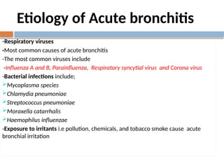 Etiology of Acute bronchitis
-Respiratory viruses
-Most common causes of acute bronchitis
-The most common viruses include
-Influenza A and B, Parainfluenza, Respiratory syncytial virus and Corona virus
-Bacterial infections include;
Mycoplasma species
Chlamydia pneumoniae
Streptococcus pneumoniae
Moraxella catarrhalis
Haemophilus influenzae
-Exposure to irritants i.e pollution, chemicals, and tobacco smoke cause acute
bronchial irritation
 