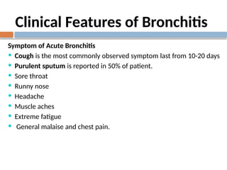 Clinical Features of Bronchitis
Symptom of Acute Bronchitis
 Cough is the most commonly observed symptom last from 10-20 days
 Purulent sputum is reported in 50% of patient.
 Sore throat
 Runny nose
 Headache
 Muscle aches
 Extreme fatigue
 General malaise and chest pain.
 