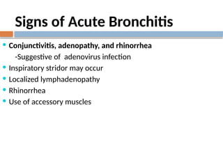 Signs of Acute Bronchitis
 Conjunctivitis, adenopathy, and rhinorrhea
-Suggestive of adenovirus infection
 Inspiratory stridor may occur
 Localized lymphadenopathy
 Rhinorrhea
 Use of accessory muscles
 