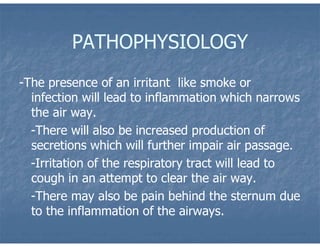 PATHOPHYSIOLOGY
-The presence of an irritant like smoke or
infection will lead to inflammation which narrows
the air way.
-There will also be increased production of
secretions which will further impair air passage.
-Irritation of the respiratory tract will lead to
cough in an attempt to clear the air way.
-There may also be pain behind the sternum due
to the inflammation of the airways.
 