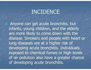 INCIDENCE
 Anyone can get acute bronchitis, but
infants, young children, and the elderly
are more likely to come down with the
disease. Smokers and people with heart or
lung diseases are at a higher risk of
developing acute bronchitis. Individuals
exposed to chemical fumes or high levels
of air pollution also have a greater chance
of developing acute bronchitis.
 