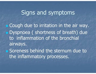 Signs and symptoms
 Cough due to irritation in the air way.
 Dyspnoea ( shortness of breath) due
to inflammation of the bronchial
airways.
 Soreness behind the sternum due to
the inflammatory processes.
 