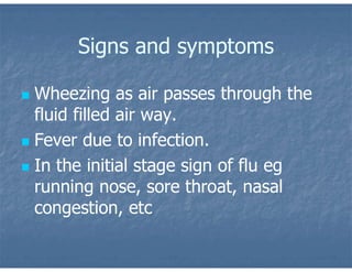 Signs and symptoms
 Wheezing as air passes through the
fluid filled air way.
 Fever due to infection.
 In the initial stage sign of flu eg
running nose, sore throat, nasal
congestion, etc
 