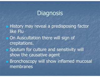 Diagnosis
 History may reveal a predisposing factor
like Flu
 On Auscultation there will sign of
crepitations.
 Sputum for culture and sensitivity will
show the causative agent
 Bronchoscopy will show inflamed mucosal
membranes
 