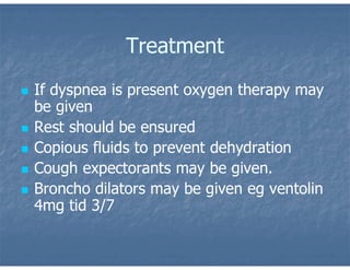 Treatment
 If dyspnea is present oxygen therapy may
be given
 Rest should be ensured
 Copious fluids to prevent dehydration
 Cough expectorants may be given.
 Broncho dilators may be given eg ventolin
4mg tid 3/7
 
