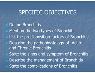 SPECIFIC OBJECTIVES
 Define Bronchitis
 Mention the two types of Bronchitis
 List the predisposition factors of Bronchitis
 Describe the pathophysiology of Acute
and Chronic Bronchitis
 State the signs and symptom of Bronchitis
 Describe the management of Bronchitis
 State the complications of Bronchitis
 