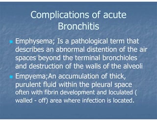 Complications of acute
Bronchitis
 Emphysema; Is a pathological term that
describes an abnormal distention of the air
spaces beyond the terminal bronchioles
and destruction of the walls of the alveoli
 Empyema;An accumulation of thick,
purulent fluid within the pleural space
often with fibrin development and loculated (
walled - off) area where infection is located.
 