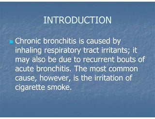 INTRODUCTION
 Chronic bronchitis is caused by
inhaling respiratory tract irritants; it
may also be due to recurrent bouts of
acute bronchitis. The most common
cause, however, is the irritation of
cigarette smoke.
 