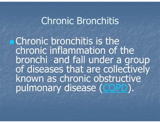 Chronic Bronchitis
 Chronic bronchitis is the
chronic inflammation of the
bronchi and fall under a group
of diseases that are collectively
known as chronic obstructive
pulmonary disease (COPD).
 