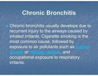 Chronic Bronchitis
 Chronic bronchitis usually develops due to
recurrent injury to the airways caused by
inhaled irritants. Cigarette smoking is the
most common cause, followed by
exposure to air pollutants such as sulphur
dioxide or nitrogen dioxide, and
occupational exposure to respiratory
irritants.
 