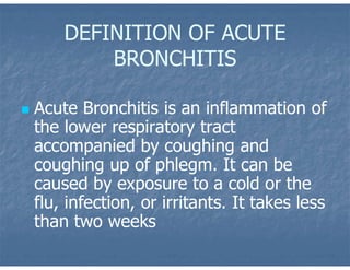 DEFINITION OF ACUTE
BRONCHITIS
 Acute Bronchitis is an inflammation of
the lower respiratory tract
accompanied by coughing and
coughing up of phlegm. It can be
caused by exposure to a cold or the
flu, infection, or irritants. It takes less
than two weeks
 