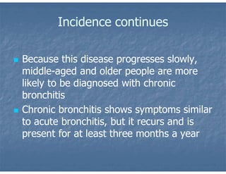 Incidence continues
 Because this disease progresses slowly,
middle-aged and older people are more
likely to be diagnosed with chronic
bronchitis
 Chronic bronchitis shows symptoms similar
to acute bronchitis, but it recurs and is
present for at least three months a year
 