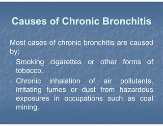 Causes of Chronic Bronchitis
Most cases of chronic bronchitis are caused
by:
 Smoking cigarettes or other forms of
tobacco.
 Chronic inhalation of air pollutants,
irritating fumes or dust from hazardous
exposures in occupations such as coal
mining.
 