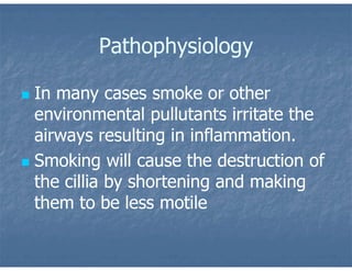 Pathophysiology
 In many cases smoke or other
environmental pullutants irritate the
airways resulting in inflammation.
 Smoking will cause the destruction of
the cillia by shortening and making
them to be less motile
 