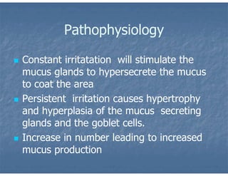 Pathophysiology
 Constant irritatation will stimulate the
mucus glands to hypersecrete the mucus
to coat the area
 Persistent irritation causes hypertrophy
and hyperplasia of the mucus secreting
glands and the goblet cells.
 Increase in number leading to increased
mucus production
 