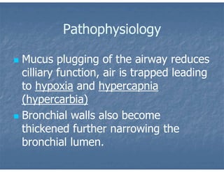 Pathophysiology
 Mucus plugging of the airway reduces
cilliary function, air is trapped leading
to hypoxia and hypercapnia
(hypercarbia)
 Bronchial walls also become
thickened further narrowing the
bronchial lumen.
 